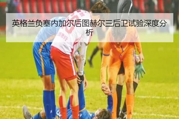 英格兰负塞内加尔后图赫尔三后卫试验深度分析